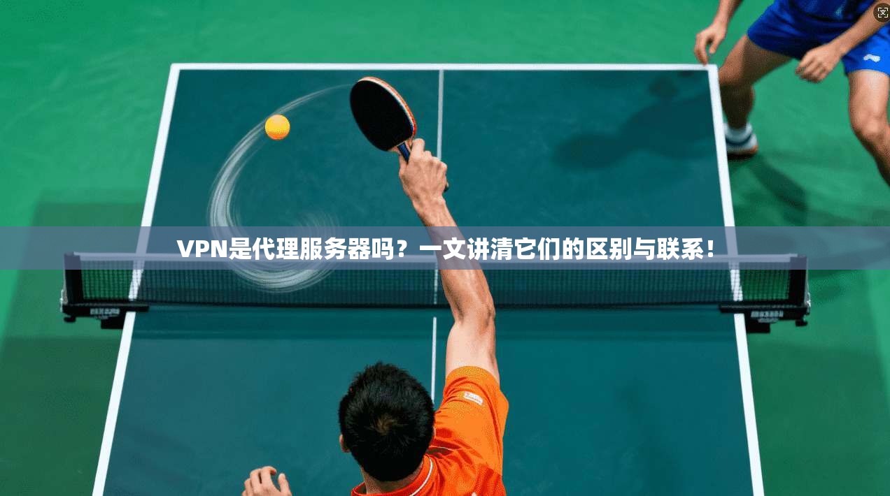 VPN是代理服务器吗？一文讲清它们的区别与联系！
