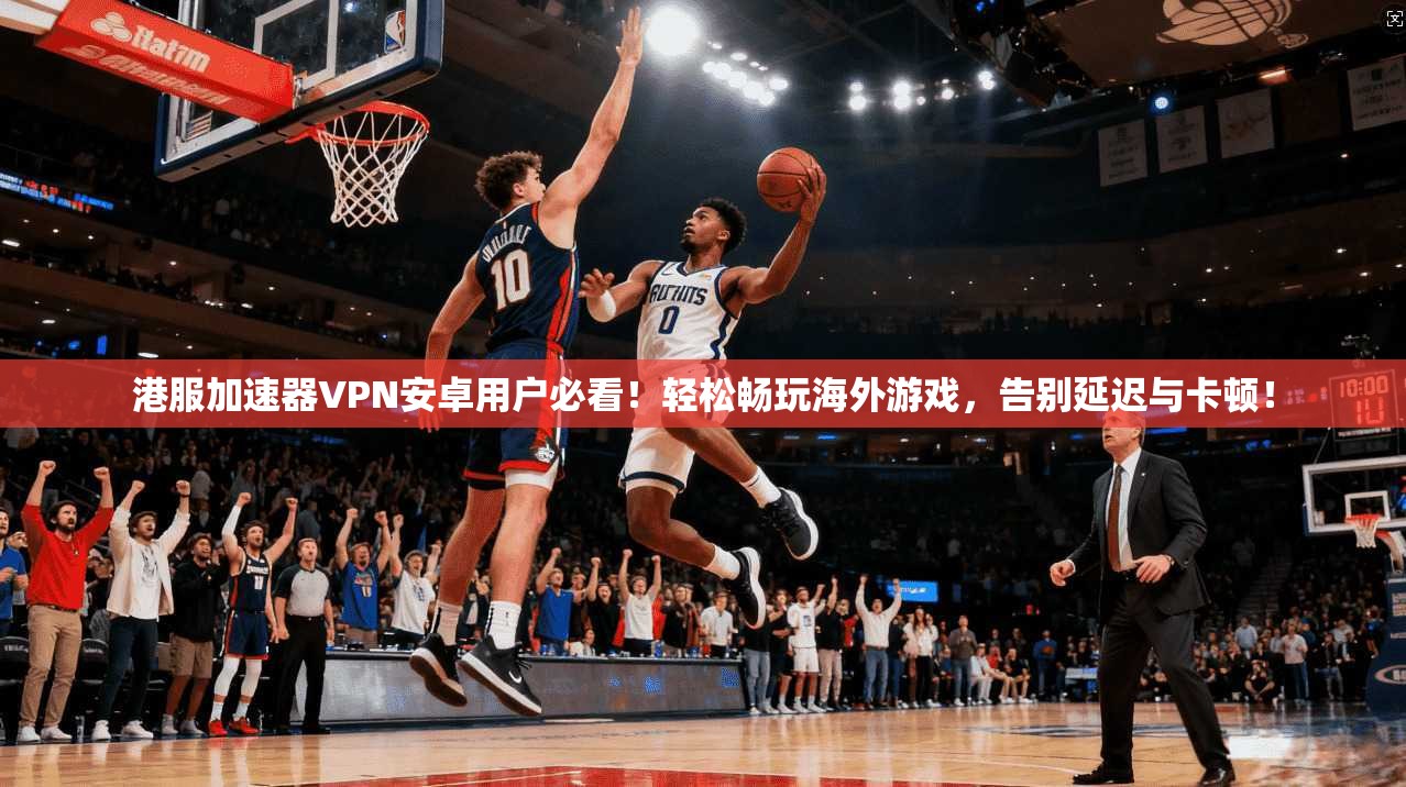 港服加速器VPN安卓用户必看!轻松畅玩海外游戏,告别延迟与卡顿!