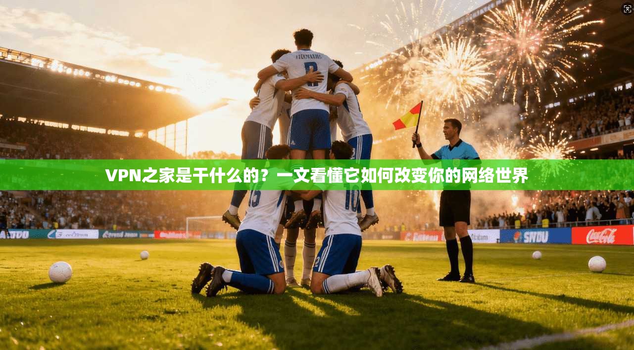 VPN之家是干什么的?一文看懂它如何改变你的网络世界