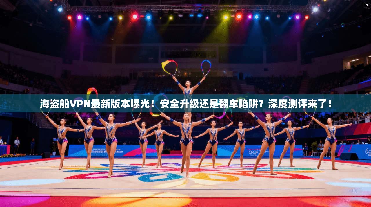 海盗船VPN最新版本曝光!安全升级还是翻车陷阱?深度测评来了!