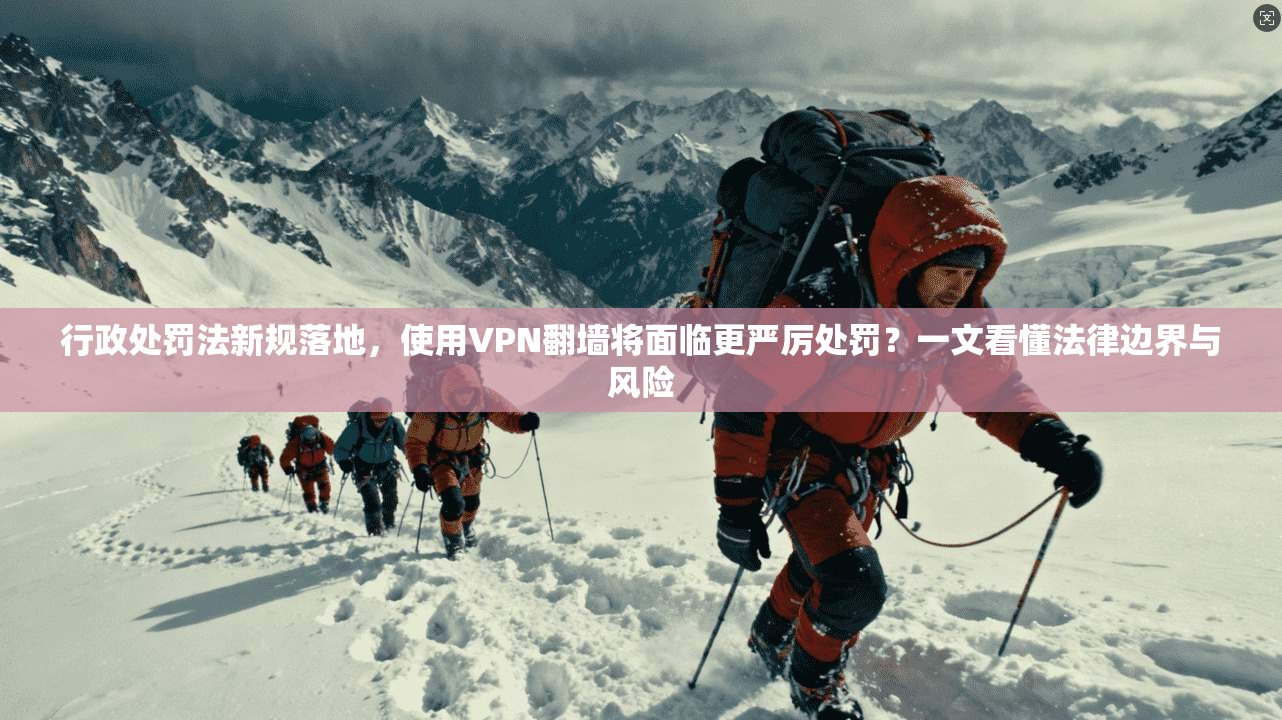 行政处罚法新规落地，使用VPN翻墙将面临更严厉处罚？一文看懂法律边界与风险