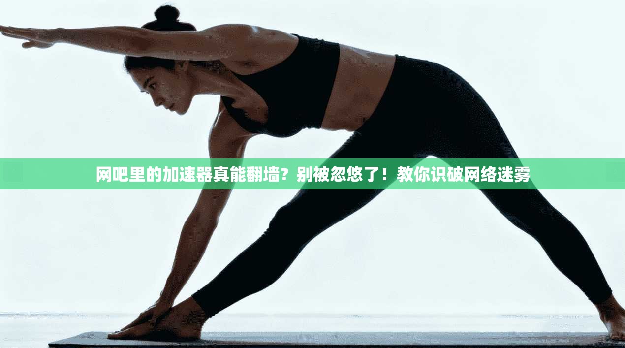 网吧里的加速器真能翻墙？别被忽悠了！教你识破网络迷雾