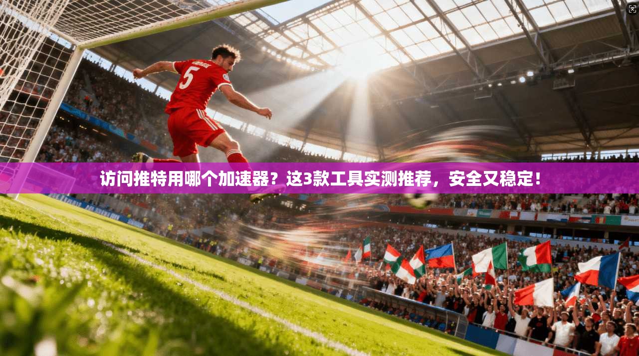 访问推特用哪个加速器？这3款工具实测推荐，安全又稳定！