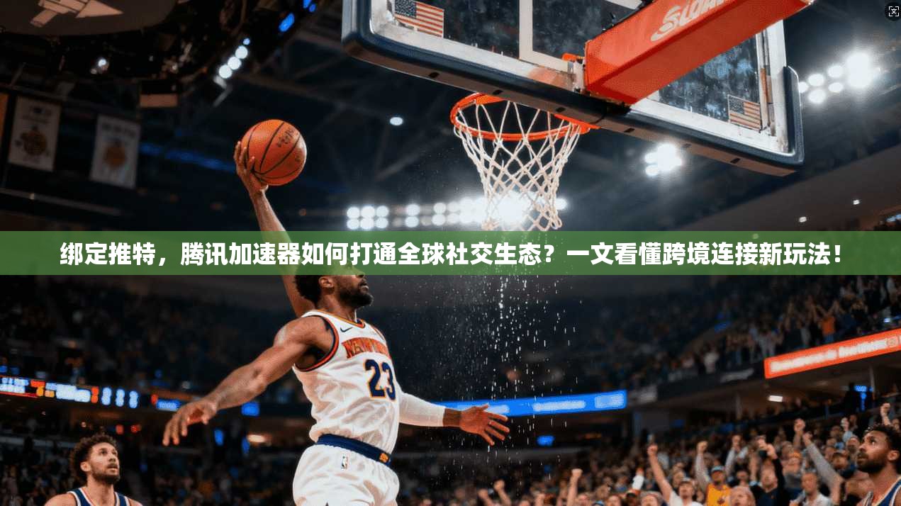 绑定推特,腾讯加速器如何打通全球社交生态?一文看懂跨境连接新玩法!